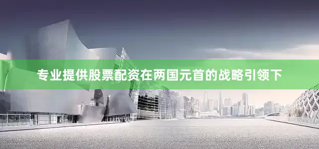 专业提供股票配资在两国元首的战略引领下