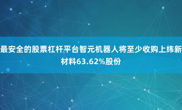 最安全的股票杠杆平台智元机器人将至少收购上纬新材料63.62%股份