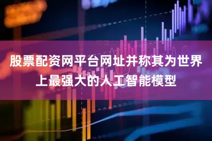 股票配资网平台网址并称其为世界上最强大的人工智能模型