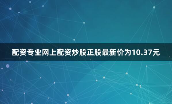 配资专业网上配资炒股正股最新价为10.37元