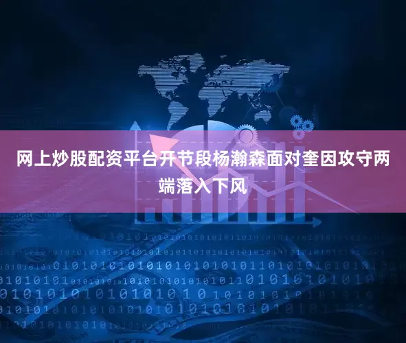 网上炒股配资平台开节段杨瀚森面对奎因攻守两端落入下风