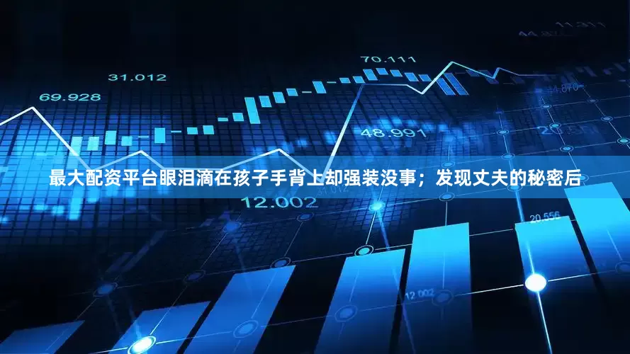 最大配资平台眼泪滴在孩子手背上却强装没事；发现丈夫的秘密后