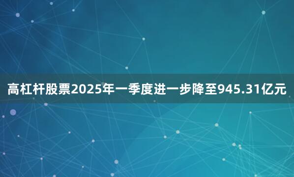 高杠杆股票2025年一季度进一步降至945.31亿元