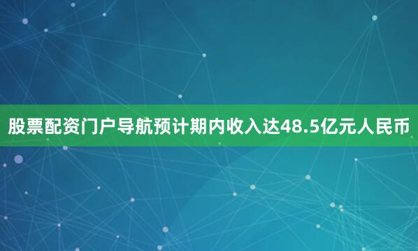 股票配资门户导航预计期内收入达48.5亿元人民币
