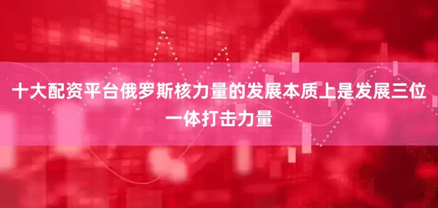 十大配资平台俄罗斯核力量的发展本质上是发展三位一体打击力量