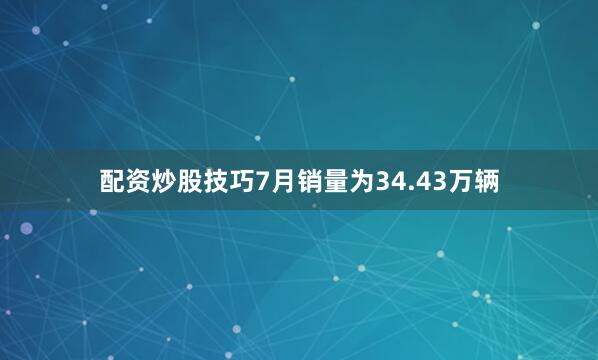 配资炒股技巧7月销量为34.43万辆