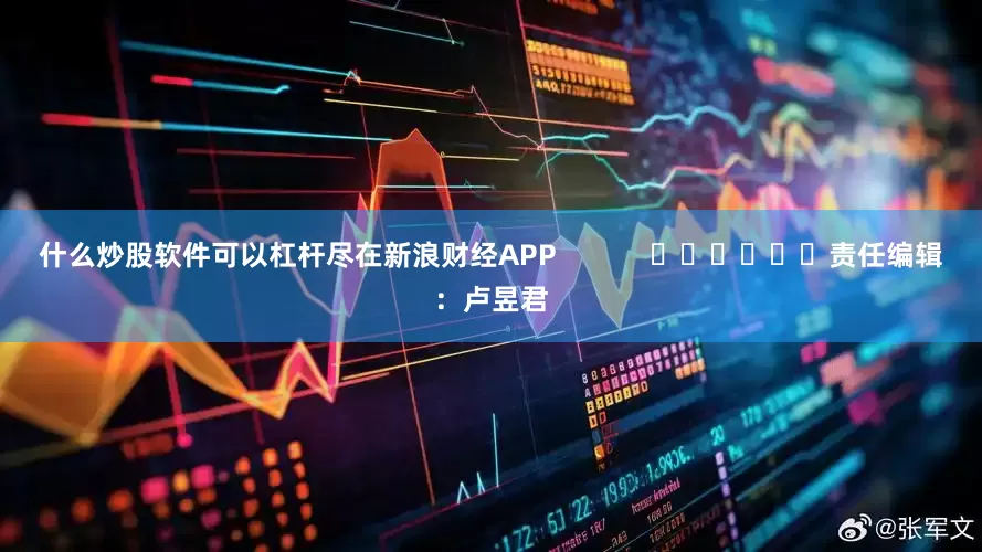 什么炒股软件可以杠杆尽在新浪财经APP            						责任编辑：卢昱君