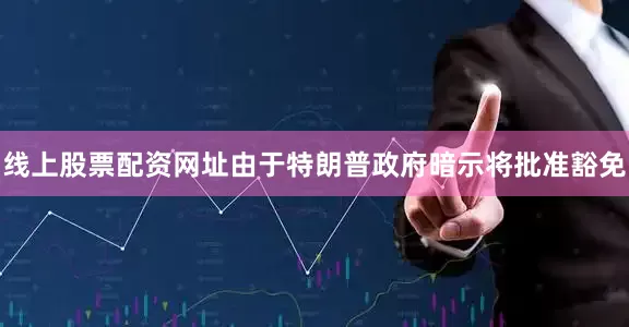 线上股票配资网址由于特朗普政府暗示将批准豁免