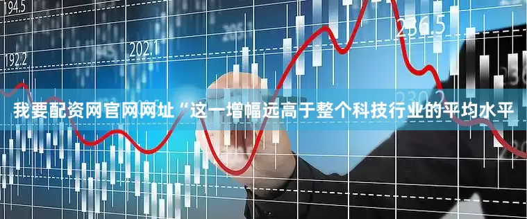 我要配资网官网网址　　“这一增幅远高于整个科技行业的平均水平