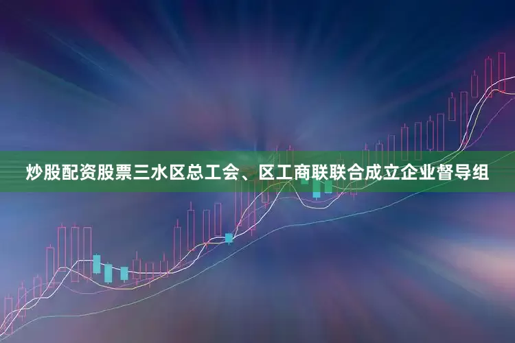 炒股配资股票三水区总工会、区工商联联合成立企业督导组