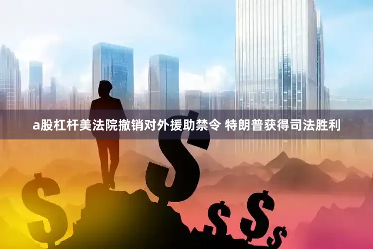 a股杠杆美法院撤销对外援助禁令 特朗普获得司法胜利