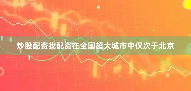 炒股配资找配资在全国超大城市中仅次于北京