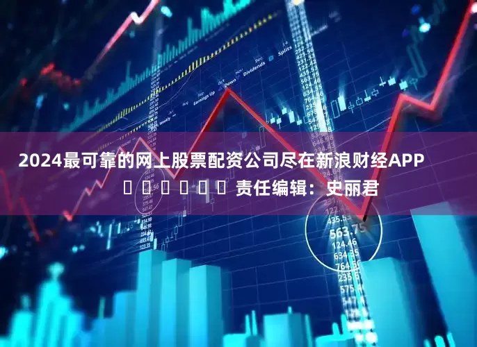 2024最可靠的网上股票配资公司尽在新浪财经APP            						责任编辑：史丽君