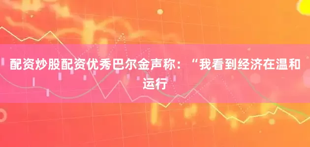 配资炒股配资优秀巴尔金声称：“我看到经济在温和运行