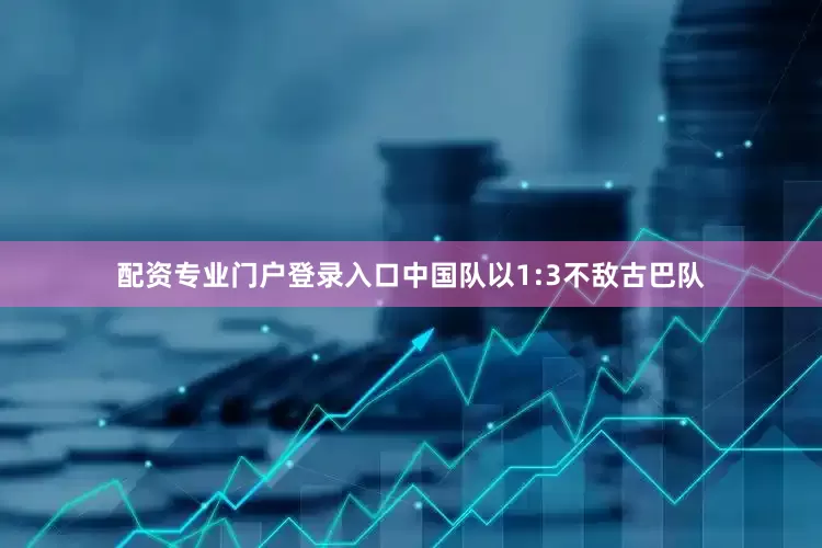 配资专业门户登录入口中国队以1:3不敌古巴队