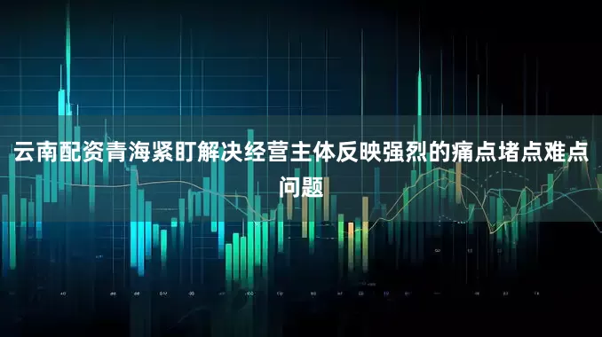 云南配资青海紧盯解决经营主体反映强烈的痛点堵点难点问题