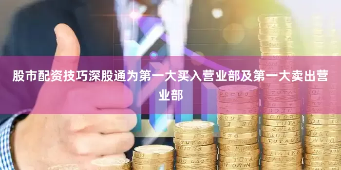 股市配资技巧深股通为第一大买入营业部及第一大卖出营业部